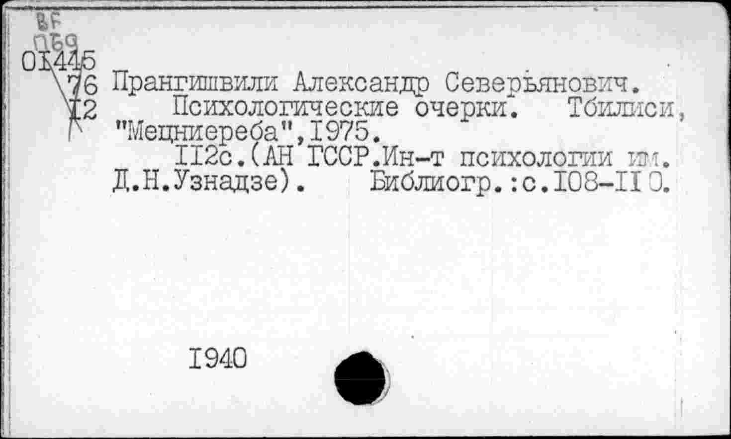 ﻿'б Прангишвили Александр Северьянович.
2 Психологические очерки^. Тбилиси, > ”Мецниереба”,1975.
П2с.(АН ГССР.Ин-т психологии ин.
Д.Н.Узнадзе).	Библиогр.:с. 108-110.
1940